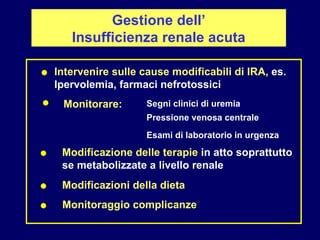 Gestione dell’ Insufficienza renale acuta Modificazione delle terapie  in atto soprattutto  se metabolizzate a livello renale ● Intervenire sulle cause modificabili di IRA,  es.  Ipervolemia, farmaci nefrotossici ● Segni clinici di uremia Monitorare: Pressione venosa centrale ● Esami di laboratorio in urgenza ● Modificazioni della dieta ● Monitoraggio complicanze 