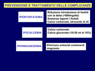 PREVENZIONE E TRATTAMENTO DELLE COMPLICANZE IPERFOSFATEMIA Riduzione introduzione di fosfati  con la dieta (<800mg/die) Sostanze leganti i fosfati  Calcio carbonato, Idrossido di Al IPOCALCEMIA Calcio carbonato Calcio gluconato (10-20 ml al 10%) IPERMAGNESEMIA Eliminare antiacidi contenenti  magnesio 