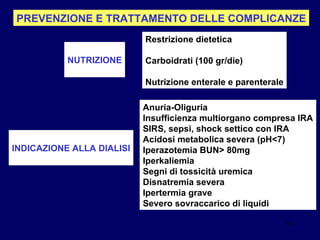 PREVENZIONE E TRATTAMENTO DELLE COMPLICANZE NUTRIZIONE Restrizione dietetica Carboidrati (100 gr/die) Nutrizione enterale e parenterale INDICAZIONE ALLA DIALISI Anuria-Oliguria Insufficienza multiorgano compresa IRA SIRS, sepsi, shock settico con IRA Acidosi metabolica severa (pH<7) Iperazotemia BUN> 80mg Iperkaliemia Segni di tossicità uremica Disnatremia severa Ipertermia grave Severo sovraccarico di liquidi 