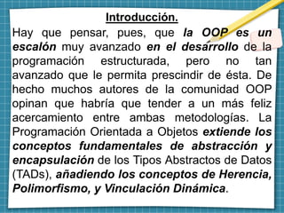 Introducción.
Hay que pensar, pues, que la OOP es un
escalón muy avanzado en el desarrollo de la
programación estructurada, pero no tan
avanzado que le permita prescindir de ésta. De
hecho muchos autores de la comunidad OOP
opinan que habría que tender a un más feliz
acercamiento entre ambas metodologías. La
Programación Orientada a Objetos extiende los
conceptos fundamentales de abstracción y
encapsulación de los Tipos Abstractos de Datos
(TADs), añadiendo los conceptos de Herencia,
Polimorfismo, y Vinculación Dinámica.
 