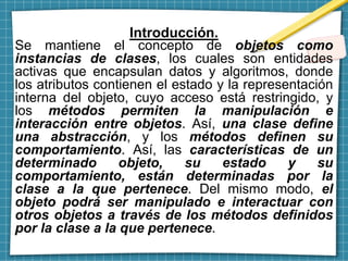 Introducción.
Se mantiene el concepto de objetos como
instancias de clases, los cuales son entidades
activas que encapsulan datos y algoritmos, donde
los atributos contienen el estado y la representación
interna del objeto, cuyo acceso está restringido, y
los métodos permiten la manipulación e
interacción entre objetos. Así, una clase define
una abstracción, y los métodos definen su
comportamiento. Así, las características de un
determinado objeto, su estado y su
comportamiento, están determinadas por la
clase a la que pertenece. Del mismo modo, el
objeto podrá ser manipulado e interactuar con
otros objetos a través de los métodos definidos
por la clase a la que pertenece.
 