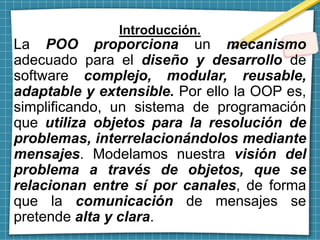 Introducción.
La POO proporciona un mecanismo
adecuado para el diseño y desarrollo de
software complejo, modular, reusable,
adaptable y extensible. Por ello la OOP es,
simplificando, un sistema de programación
que utiliza objetos para la resolución de
problemas, interrelacionándolos mediante
mensajes. Modelamos nuestra visión del
problema a través de objetos, que se
relacionan entre sí por canales, de forma
que la comunicación de mensajes se
pretende alta y clara.
 