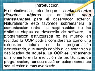Introducción.
En definitiva se pretende que los enlaces entre
distintos objetos (o entidades) sean
transparentes para el observador exterior.
Naturalmente esto favorece sobremanera la
comunicación entre los responsables de las
distintas etapas de desarrollo de software. La
programación estructurada no ha muerto, en
realidad la OOP podría considerarse como una
extensión natural de la programación
estructurada, que surgió debido a las carencias y
debilidades de aquella. La OOP es únicamente
un momento en la evolución de las técnicas de
programación, aunque quizá en estos momentos
sea el estadio más avanzado.
 