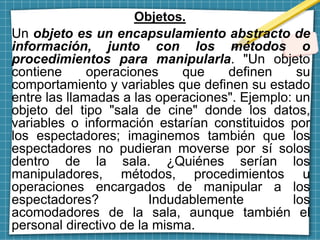 Objetos.
Un objeto es un encapsulamiento abstracto de
información, junto con los métodos o
procedimientos para manipularla. "Un objeto
contiene operaciones que definen su
comportamiento y variables que definen su estado
entre las llamadas a las operaciones". Ejemplo: un
objeto del tipo "sala de cine" donde los datos,
variables o información estarían constituidos por
los espectadores; imaginemos también que los
espectadores no pudieran moverse por sí solos
dentro de la sala. ¿Quiénes serían los
manipuladores, métodos, procedimientos u
operaciones encargados de manipular a los
espectadores? Indudablemente los
acomodadores de la sala, aunque también el
personal directivo de la misma.
 