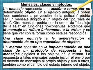 Mensajes, clases y métodos.
Un mensaje representa una acción a tomar por un
determinado objeto. En el ejemplo anterior, la orden
"que comience la proyección de la película" podría
ser un mensaje dirigido a un objeto del tipo "sala de
cine". Otro mensaje podría ser la orden de "desalojo
de la sala" en funciones no-continuas. Notemos que
el mensaje se refiere únicamente a la orden, y no
tiene que ver con la forma como ésta es respondida.
Una clase equivale a la generalización o
abstracción de un tipo específico de objetos.
Un método consiste en la implementación en una
clase de un protocolo de respuesta a los
mensajes dirigidos a los objetos de la misma. La
respuesta a tales mensajes puede incluir el envío por
el método de mensajes al propio objeto y aun a otros,
también como el cambio del estado interno del objeto.
 