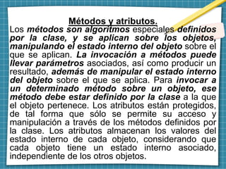 Métodos y atributos.
Los métodos son algoritmos especiales definidos
por la clase, y se aplican sobre los objetos,
manipulando el estado interno del objeto sobre el
que se aplican. La invocación a métodos puede
llevar parámetros asociados, así como producir un
resultado, además de manipular el estado interno
del objeto sobre el que se aplica. Para invocar a
un determinado método sobre un objeto, ese
método debe estar definido por la clase a la que
el objeto pertenece. Los atributos están protegidos,
de tal forma que sólo se permite su acceso y
manipulación a través de los métodos definidos por
la clase. Los atributos almacenan los valores del
estado interno de cada objeto, considerando que
cada objeto tiene un estado interno asociado,
independiente de los otros objetos.
 