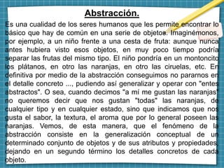 Abstracción.
Es una cualidad de los seres humanos que les permite encontrar lo
básico que hay de común en una serie de objetos. Imaginémonos,
por ejemplo, a un niño frente a una cesta de fruta: aunque nunca
antes hubiera visto esos objetos, en muy poco tiempo podría
separar las frutas del mismo tipo. El niño pondría en un montoncito
los plátanos, en otro las naranjas, en otro las ciruelas, etc. En
definitiva por medio de la abstracción conseguimos no pararnos en
el detalle concreto ..., pudiendo así generalizar y operar con "entes
abstractos". O sea, cuando decimos "a mí me gustan las naranjas"
no queremos decir que nos gustan "todas" las naranjas, de
cualquier tipo y en cualquier estado, sino que indicamos que nos
gusta el sabor, la textura, el aroma que por lo general poseen las
naranjas. Vemos, de esta manera, que el fenómeno de la
abstracción consiste en la generalización conceptual de un
determinado conjunto de objetos y de sus atributos y propiedades,
dejando en un segundo término los detalles concretos de cada
objeto.
 