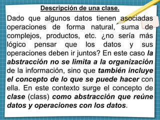 Descripción de una clase.
Dado que algunos datos tienen asociadas
operaciones de forma natural, suma de
complejos, productos, etc. ¿no sería más
lógico pensar que los datos y sus
operaciones deben ir juntos? En este caso la
abstracción no se limita a la organización
de la información, sino que también incluye
el concepto de lo que se puede hacer con
ella. En este contexto surge el concepto de
clase (class) como abstracción que reúne
datos y operaciones con los datos.
 