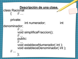 Descripción de una clase.
class Racional
{ // …
private:
int numerador; int
denominador;
// ...
void simplificaFraccion();
// ...
public:
// ...
void estableceNumerador( int );
void estableceDenominador( int );
// ...
};
 