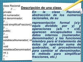 Descripción de una clase.
class Racional
{ // …
private:
int numerador;
int denominador;
// ...
void simplificaFraccion();
// ...
public:
// ...
void
estableceNumerador( int
);
void
estableceDenominador(
int );
// ...
};
En la clase Racional,
abstracción de los números
racionales, de su
representación formal (x/y:
equis dividido por y) y
operaciones (a/b + c/d),
aparecen encapsulados los
datos internos (numerador,
denominador) y las funciones
miembro para el tratamiento de
éstos (el operador suma de
quebrados, el procedimiento
para cambiar el denominador,
el método para simplificar
fracciones, etc.)
 