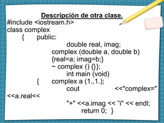 Descripción de otra clase.
#include <iostream.h>
class complex
{ public:
double real, imag;
complex (double a, double b)
{real=a; imag=b;}
~ complex () {}};
int main (void)
{ complex a (1.,1.);
cout <<"complex="
<<a.real<<
"+" <<a.imag << ”i" << endl;
return 0; }
 