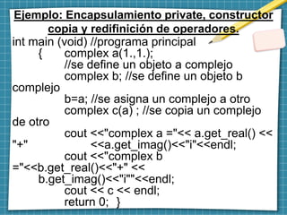 Ejemplo: Encapsulamiento private, constructor
copia y redifinición de operadores.
int main (void) //programa principal
{ complex a(1.,1.);
//se define un objeto a complejo
complex b; //se define un objeto b
complejo
b=a; //se asigna un complejo a otro
complex c(a) ; //se copia un complejo
de otro
cout <<"complex a ="<< a.get_real() <<
"+" <<a.get_imag()<<"i"<<endl;
cout <<"complex b
="<<b.get_real()<<"+" <<
b.get_imag()<<"i""<<endl;
cout << c << endl;
return 0; }
 