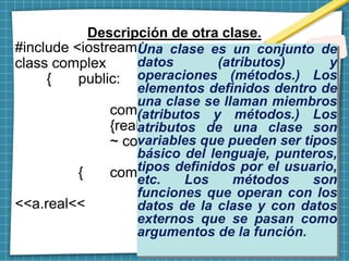Descripción de otra clase.
#include <iostream.h>
class complex
{ public:
double real, imag;
complex (double a, double b)
{real=a; imag=b;}
~ complex () {}};
int main (void)
{ complex a (1.,1.);
cout <<"complex="
<<a.real<<
"+" <<a.imag << ”i" << endl;
return 0; }
Una clase es un conjunto de
datos (atributos) y
operaciones (métodos.) Los
elementos definidos dentro de
una clase se llaman miembros
(atributos y métodos.) Los
atributos de una clase son
variables que pueden ser tipos
básico del lenguaje, punteros,
tipos definidos por el usuario,
etc. Los métodos son
funciones que operan con los
datos de la clase y con datos
externos que se pasan como
argumentos de la función.
 
