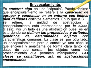 Encapsulamiento.
Es encerrar algo en una “cápsula”. Puede decirse
que encapsulamiento se refiere a la capacidad de
agrupar y condensar en un entorno con límites
bien definidos distintos elementos. En lo que a C++
se refiere, la unidad de abstracción y
encapsulamiento está representada por la clase,
(class). Por un lado es una abstracción pues, es en
ésta donde se definen las propiedades y atributos
genéricos de determinados objetos con
características comunes. La clase es, por otro lado,
un encapsulamiento porque constituye una cápsula
que encierra y amalgama de forma clara tanto los
datos de que constan los objetos como los
procedimientos que permiten manipularlos. Las
clases se constituyen, así, en abstracciones
encapsuladas.
 