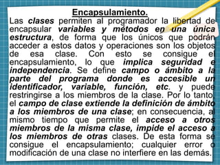 Encapsulamiento.
Las clases permiten al programador la libertad de
encapsular variables y métodos en una única
estructura, de forma que los únicos que podrán
acceder a estos datos y operaciones son los objetos
de esa clase. Con esto se consigue el
encapsulamiento, lo que implica seguridad e
independencia. Se define campo o ámbito a la
parte del programa donde es accesible un
identificador, variable, función, etc. y puede
restringirse a los miembros de la clase. Por lo tanto,
el campo de clase extiende la definición de ámbito
a los miembros de una clase; en consecuencia, al
mismo tiempo que permite el acceso a otros
miembros de la misma clase, impide el acceso a
los miembros de otras clases. De esta forma se
consigue el encapsulamiento; cualquier error o
modificación de una clase no interfiere en las demás.
 