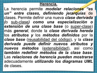 Herencia.
La herencia permite modelar relaciones “es
un” entre clases, definiendo jerarquías de
clases. Permite definir una nueva clase derivada
(o sub-clase) como una especialización o
extensión de una clase base (o super-clase)
más general, donde la clase derivada hereda
los atributos y los métodos definidos por la
clase base (reusabilidad del código), y la clase
derivada puede definir nuevos atributos y
nuevos métodos (extensibilidad), así como
también redefinir métodos de la clase base.
Las relaciones de herencia pueden mostrarse
adecuadamente utilizando los diagramas UML
de clases.
 