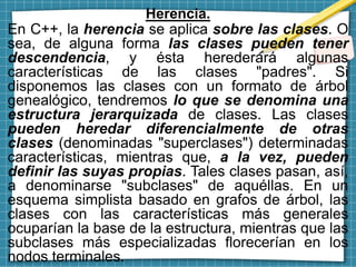 Herencia.
En C++, la herencia se aplica sobre las clases. O
sea, de alguna forma las clases pueden tener
descendencia, y ésta herederará algunas
características de las clases "padres". Si
disponemos las clases con un formato de árbol
genealógico, tendremos lo que se denomina una
estructura jerarquizada de clases. Las clases
pueden heredar diferencialmente de otras
clases (denominadas "superclases") determinadas
características, mientras que, a la vez, pueden
definir las suyas propias. Tales clases pasan, así,
a denominarse "subclases" de aquéllas. En un
esquema simplista basado en grafos de árbol, las
clases con las características más generales
ocuparían la base de la estructura, mientras que las
subclases más especializadas florecerían en los
nodos terminales.
 