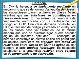 Herencia.
En C++ la herencia se implementa mediante un
mecanismo que se denomina derivación de clases:
las superclases pasan a llamarse clases base,
mientras que las subclases se constituyen en
clases derivadas. El mecanismo de herencia está
fuertemente entroncado con la reutilización del
código en OOP. Una clase derivada posibilita, en
C++, el fácil uso de código ya creado en cualquiera
de las clases base ya existentes, de la misma
manera que uno de nuestros hijos puede heredar
alguna de nuestras aptitudes. El concepto de
herencia constituye un estrato básico del paradigma
de objetos, pero esto no significa que todas las
relaciones entre clases en OOP se deban ajustar
siempre a este modelo jerárquico. Es necesario
establecer si la pretendida relación entre objetos
es de pertenencia o de derivación.
 