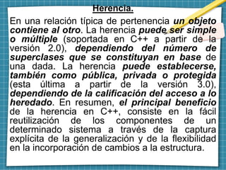 Herencia.
En una relación típica de pertenencia un objeto
contiene al otro. La herencia puede ser simple
o múltiple (soportada en C++ a partir de la
versión 2.0), dependiendo del número de
superclases que se constituyan en base de
una dada. La herencia puede establecerse,
también como pública, privada o protegida
(esta última a partir de la versión 3.0),
dependiendo de la calificación del acceso a lo
heredado. En resumen, el principal beneficio
de la herencia en C++, consiste en la fácil
reutilización de los componentes de un
determinado sistema a través de la captura
explícita de la generalización y de la flexibilidad
en la incorporación de cambios a la estructura.
 