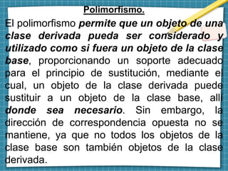 Polimorfismo.
El polimorfismo permite que un objeto de una
clase derivada pueda ser considerado y
utilizado como si fuera un objeto de la clase
base, proporcionando un soporte adecuado
para el principio de sustitución, mediante el
cual, un objeto de la clase derivada puede
sustituir a un objeto de la clase base, allí
donde sea necesario. Sin embargo, la
dirección de correspondencia opuesta no se
mantiene, ya que no todos los objetos de la
clase base son también objetos de la clase
derivada.
 