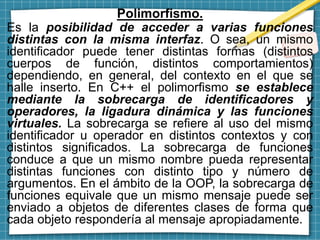 Polimorfismo.
Es la posibilidad de acceder a varias funciones
distintas con la misma interfaz. O sea, un mismo
identificador puede tener distintas formas (distintos
cuerpos de función, distintos comportamientos)
dependiendo, en general, del contexto en el que se
halle inserto. En C++ el polimorfismo se establece
mediante la sobrecarga de identificadores y
operadores, la ligadura dinámica y las funciones
virtuales. La sobrecarga se refiere al uso del mismo
identificador u operador en distintos contextos y con
distintos significados. La sobrecarga de funciones
conduce a que un mismo nombre pueda representar
distintas funciones con distinto tipo y número de
argumentos. En el ámbito de la OOP, la sobrecarga de
funciones equivale que un mismo mensaje puede ser
enviado a objetos de diferentes clases de forma que
cada objeto respondería al mensaje apropiadamente.
 
