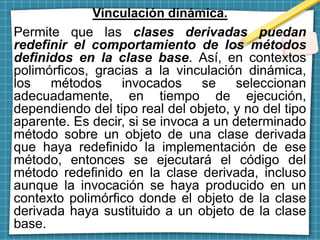 Vinculación dinámica.
Permite que las clases derivadas puedan
redefinir el comportamiento de los métodos
definidos en la clase base. Así, en contextos
polimórficos, gracias a la vinculación dinámica,
los métodos invocados se seleccionan
adecuadamente, en tiempo de ejecución,
dependiendo del tipo real del objeto, y no del tipo
aparente. Es decir, si se invoca a un determinado
método sobre un objeto de una clase derivada
que haya redefinido la implementación de ese
método, entonces se ejecutará el código del
método redefinido en la clase derivada, incluso
aunque la invocación se haya producido en un
contexto polimórfico donde el objeto de la clase
derivada haya sustituido a un objeto de la clase
base.
 