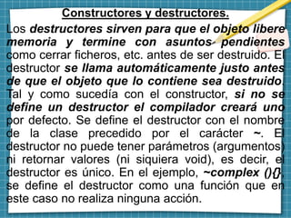 Constructores y destructores.
Los destructores sirven para que el objeto libere
memoria y termine con asuntos pendientes
como cerrar ficheros, etc. antes de ser destruido. El
destructor se llama automáticamente justo antes
de que el objeto que lo contiene sea destruido.
Tal y como sucedía con el constructor, si no se
define un destructor el compilador creará uno
por defecto. Se define el destructor con el nombre
de la clase precedido por el carácter ~. El
destructor no puede tener parámetros (argumentos)
ni retornar valores (ni siquiera void), es decir, el
destructor es único. En el ejemplo, ~complex (){},
se define el destructor como una función que en
este caso no realiza ninguna acción.
 