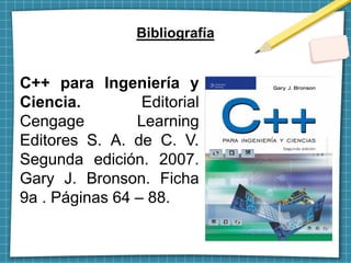 Bibliografía
C++ para Ingeniería y
Ciencia. Editorial
Cengage Learning
Editores S. A. de C. V.
Segunda edición. 2007.
Gary J. Bronson. Ficha
9a . Páginas 64 – 88.
 