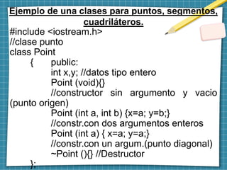 Ejemplo de una clases para puntos, segmentos,
cuadriláteros.
#include <iostream.h>
//clase punto
class Point
{ public:
int x,y; //datos tipo entero
Point (void){}
//constructor sin argumento y vacio
(punto origen)
Point (int a, int b) {x=a; y=b;}
//constr.con dos argumentos enteros
Point (int a) { x=a; y=a;}
//constr.con un argum.(punto diagonal)
~Point (){} //Destructor
};
 