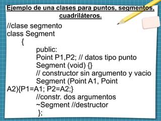 Ejemplo de una clases para puntos, segmentos,
cuadriláteros.
//clase segmento
class Segment
{
public:
Point P1,P2; // datos tipo punto
Segment (void) {}
// constructor sin argumento y vacio
Segment (Point A1, Point
A2){P1=A1; P2=A2;}
//constr. dos argumentos
~Segment //destructor
};
 