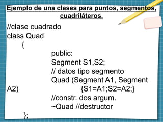 Ejemplo de una clases para puntos, segmentos,
cuadriláteros.
//clase cuadrado
class Quad
{
public:
Segment S1,S2;
// datos tipo segmento
Quad (Segment A1, Segment
A2) {S1=A1;S2=A2;}
//constr. dos argum.
~Quad //destructor
};
 