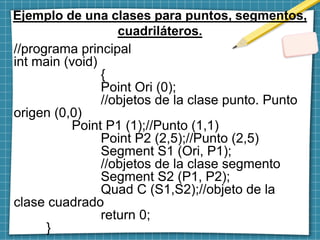 Ejemplo de una clases para puntos, segmentos,
cuadriláteros.
//programa principal
int main (void)
{
Point Ori (0);
//objetos de la clase punto. Punto
origen (0,0)
Point P1 (1);//Punto (1,1)
Point P2 (2,5);//Punto (2,5)
Segment S1 (Ori, P1);
//objetos de la clase segmento
Segment S2 (P1, P2);
Quad C (S1,S2);//objeto de la
clase cuadrado
return 0;
}
 