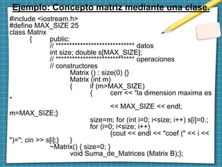 Ejemplo: Concepto matriz mediante una clase.
#include <iostream.h>
#define MAX_SIZE 25
class Matrix
{ public:
// ***************************** datos
int size; double s[MAX_SIZE];
// ***************************** operaciones
// constructores
Matrix () : size(0) {}
Matrix (int m)
{ if (m>MAX_SIZE)
{ cerr << "la dimension maxima es
"
<< MAX_SIZE << endl;
m=MAX_SIZE;}
size=m; for (int i=0; i<size; i++) s[i]=0.;
for (i=0; i<size; i++)
{cout << endl << "coef (" << i <<
")="; cin >> s[i];} }
~Matrix() { size=0; }
void Suma_de_Matrices (Matrix B);};
 