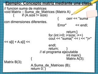 Ejemplo: Concepto matriz mediante una clase.
// funcion suma de matrices
void Matrix :: Suma_de_Matrices (Matrix A)
{ if (A.size != size)
{ cerr << "suma
con dimensiones diferentes.
Error" << endl;
return;}
for (int i=0; i<size; i++)
cout << "suma(" << i << ")="
<< s[i] + A.s[i] <<
endl;
return; }
// el programa ejecutable
int main()
{ Matrix A(3);
Matrix B(3);
A.Suma_de_Matrices (B);
return 0; }
 