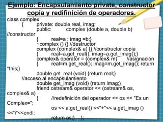 Ejemplo: Encapsulamiento private, constructor
copia y redifinición de operadores.
class complex
{ private: double real, imag;
public: complex (double a, double b)
//constructor
{ real=a ; imag =b;}
~complex () {} //destructor
complex (complex& a) {} //constructor copia
{ real=a.get_real(); imag=a.get_imag();}
complex& operator = (complex& m) //asignación
{ real=m.get_real(); imag=m.get_imag(); return
*this;}
double get_real (void) {return real;}
//acceso al encapsulamiento
double get_imag (void) {return imag;}
friend ostream& operator << (ostream& os,
complex& a)
{ //redefinición del operador << os << "Es un
Complex=";
os << a.get_real() <<"+"<< a.get_imag ()
<<"i"<<endl;
return os;} };
 