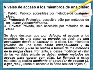 Niveles de acceso a los miembros de una clase:
1. Public: Público, accesibles por métodos de cualquier
clase.
2. Protected: Protegido, accesible sólo por métodos de
su clase y descendientes.
3.. Private: Privado, sólo accesible por métodos de su
clase.
Se debe destacar que por defecto, el acceso a los
miembros de una clase es privado, es decir, no son
accesibles desde el exterior de la clase. Los miembros
privados de una clase están encapsulados y su
modificación y uso se realiza a través de los métodos
de la propia clase. Por tanto, si desea modificar el valor
de las variables private se deben definir métodos de
acceso para operar con ellas. La llamada a estos
métodos se realiza mediante el operador de acceso (.),
a.get_real( ) (sería el acceso a la parte real del objeto a).
 