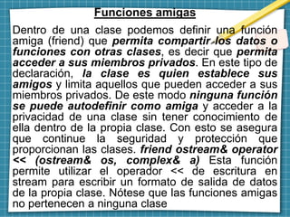 Funciones amigas
Dentro de una clase podemos definir una función
amiga (friend) que permita compartir los datos o
funciones con otras clases, es decir que permita
acceder a sus miembros privados. En este tipo de
declaración, la clase es quien establece sus
amigos y limita aquellos que pueden acceder a sus
miembros privados. De este modo ninguna función
se puede autodefinir como amiga y acceder a la
privacidad de una clase sin tener conocimiento de
ella dentro de la propia clase. Con esto se asegura
que continue la seguridad y protección que
proporcionan las clases. friend ostream& operator
<< (ostream& os, complex& a) Esta función
permite utilizar el operador << de escritura en
stream para escribir un formato de salida de datos
de la propia clase. Nótese que las funciones amigas
no pertenecen a ninguna clase
 