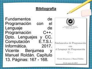 Bibliografía
Fundamentos de
Programación con el
Lenguaje de
Programación C++.
Dpto. Lenguajes y CC.
Computación E.T.S.I.
Informática. 2017.
Vicente Benjumea y
Manuel Roldán. Capítulo
13. Páginas: 167 - 168.
 