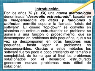 Introducción.
Por los años 70 (s. XX) una nueva metodología
denominada "desarrollo estructurado", basada en
la independencia de datos y funciones o
métodos, permitió superar la llamada "crisis del
software". El diseño "top-down" se convirtió en
sinónimo de enfoque estructurado: un problema se
asimila a una función o procedimiento, que se
descompone en problemas más pequeños, que a su
vez se descomponen en otras funciones más
pequeñas, hasta llegar a problemas no
descomponibles. Gracias a estos métodos los
software fueron poco a poco creciendo en tamaño y
complejidad, de forma que al final los problemas
solucionados por el desarrollo estructurado
generaron nuevos problemas más difícil de
solucionar.
 