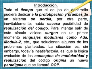 Introducción.
Todo el tiempo que el equipo de desarrollo
pudiera dedicar a la prototipación y pruebas de
un sistema se perdía, por otra parte,
inevitablemente, había escasa posibilidad de
reutilización del código. Para intentar salir de
este círculo vicioso surgen en un primer
momento lenguajes modulares como Ada,
Modula-2, etc., que solucionan algunos de los
problemas planteados. La situación es, sin
embargo, todavía insatisfactoria, así que la lógica
evolución de los conceptos de modularidad y
reutilización del código origina un nuevo
paradigma que se llamará OOP.
 