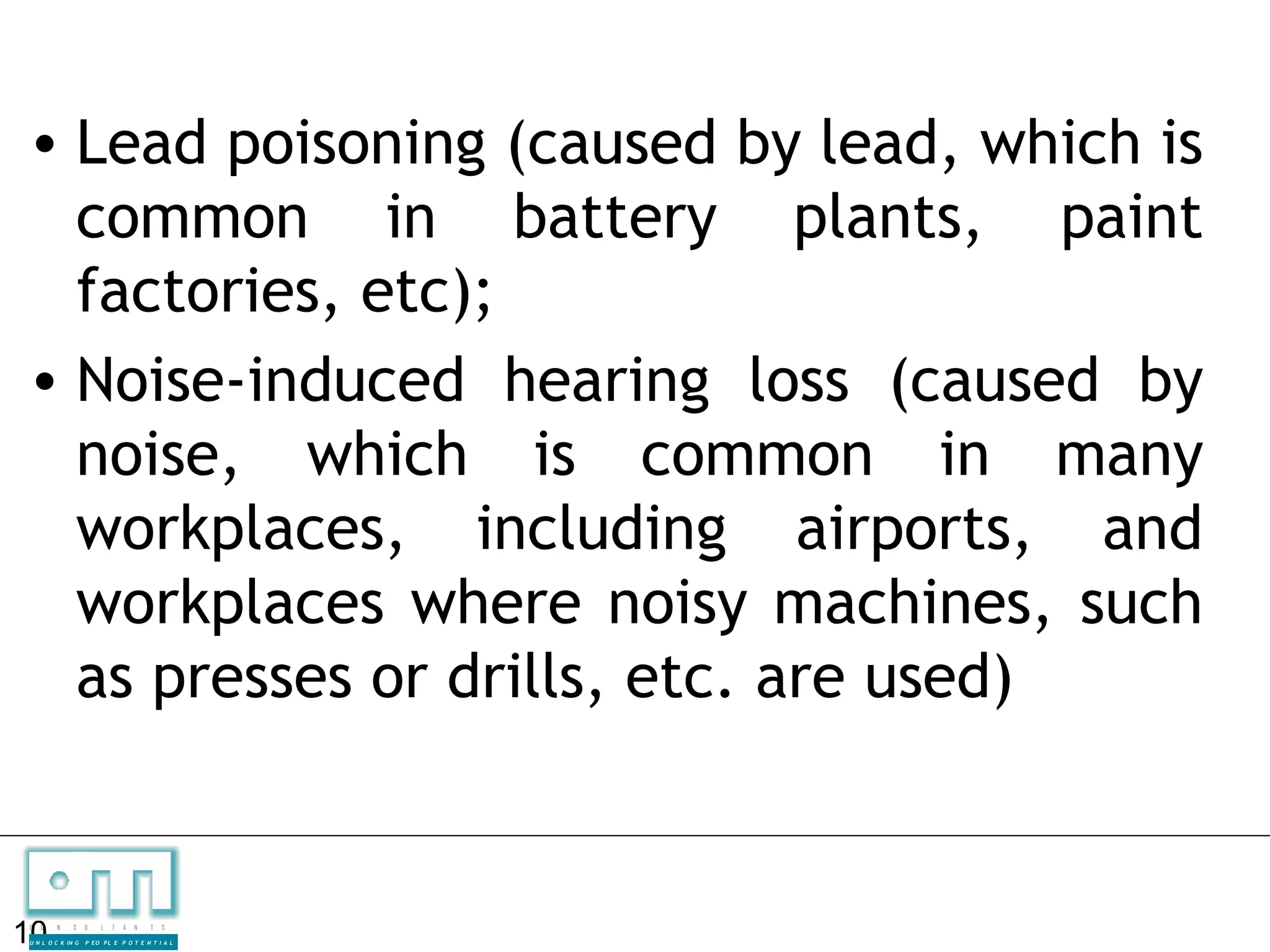 • Lead poisoning (caused by lead, which is
  common in battery plants, paint
  factories, etc);
• Noise-induced hearing loss (caused by
  noise, which is common in many
  workplaces, including airports, and
  workplaces where noisy machines, such
  as presses or drills, etc. are used)


10
C   O   N     S

U N L O C K IN G
                   U    L   T   A   N   T   S

                   P EO P L E P O T E N T I A L
 