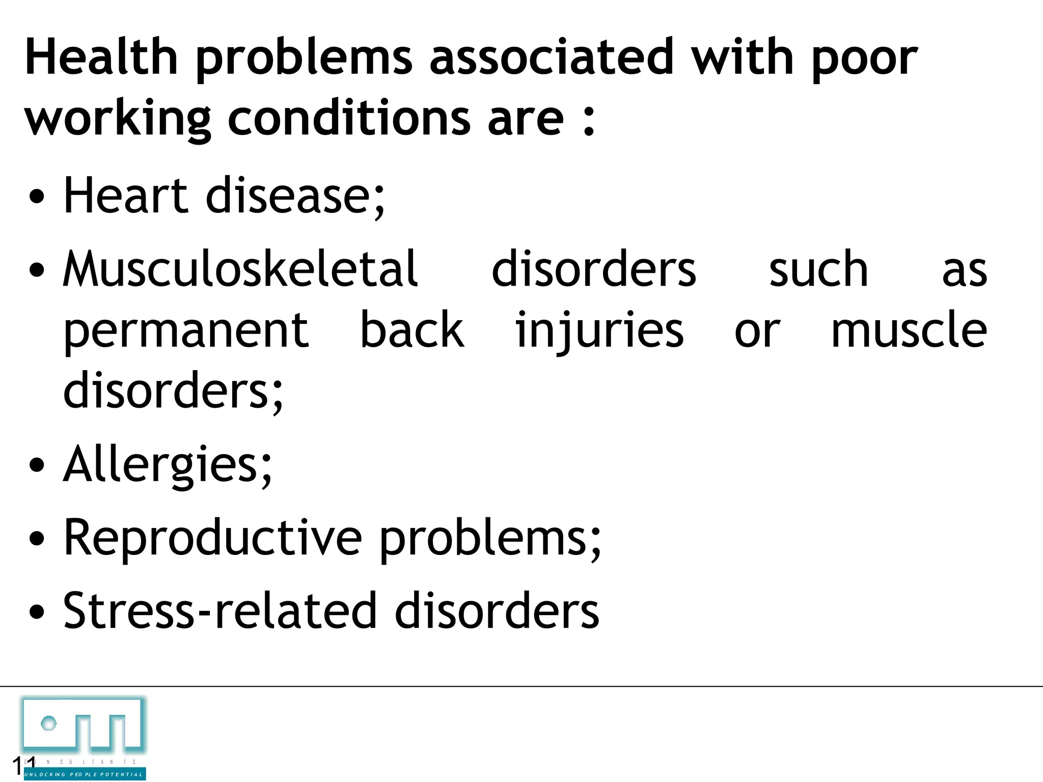 Health problems associated with poor
working conditions are :
• Heart disease;
• Musculoskeletal disorders such as
  permanent back injuries or muscle
  disorders;
• Allergies;
• Reproductive problems;
• Stress-related disorders

11
C   O   N     S

U N L O C K IN G
                   U    L   T   A   N   T   S

                   P EO P L E P O T E N T I A L
 