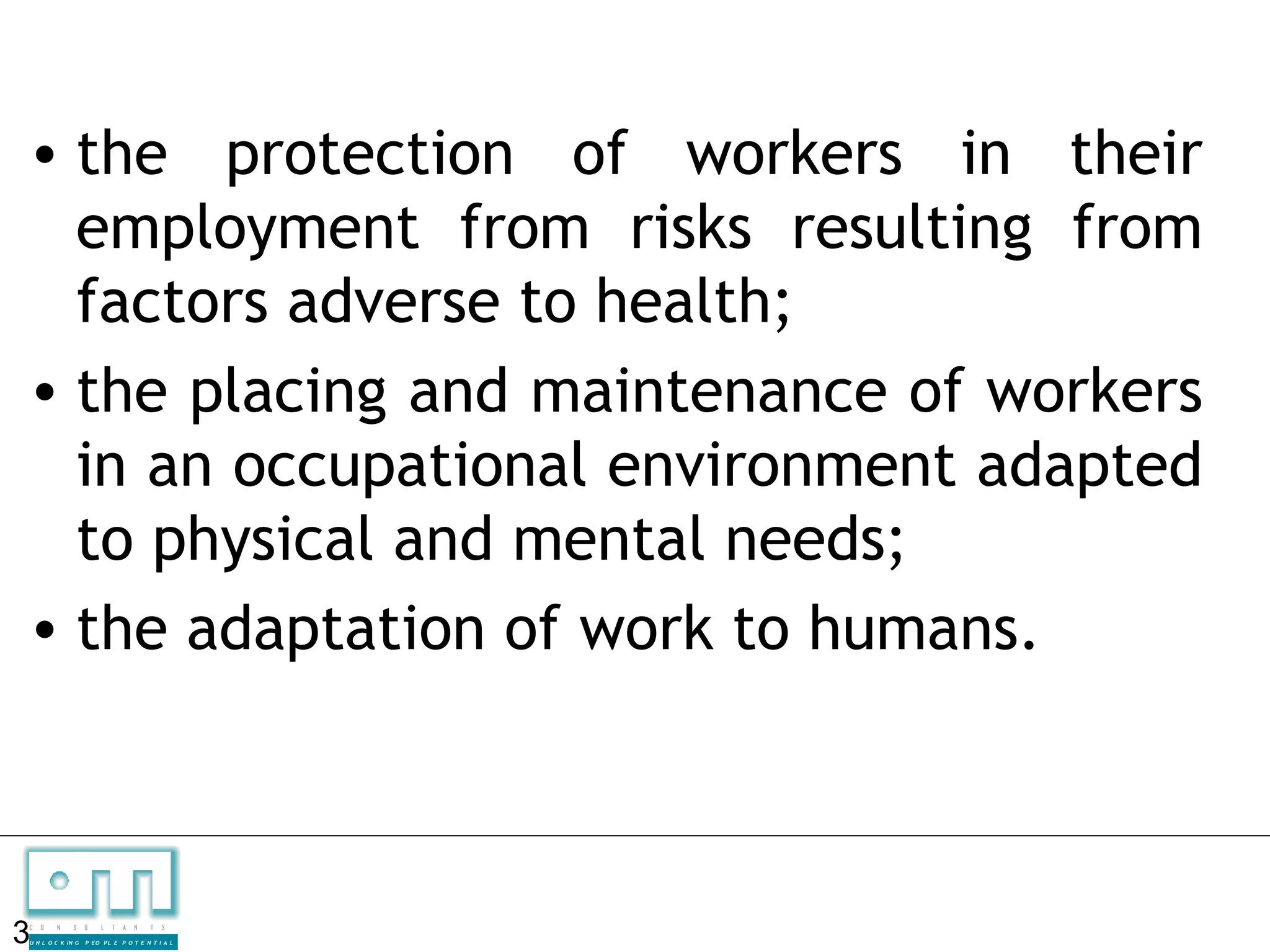 • the protection of workers in their
  employment from risks resulting from
  factors adverse to health;
• the placing and maintenance of workers
  in an occupational environment adapted
  to physical and mental needs;
• the adaptation of work to humans.



3
C   O   N     S

U N L O C K IN G
                   U    L   T   A   N   T   S

                   P EO P L E P O T E N T I A L
 