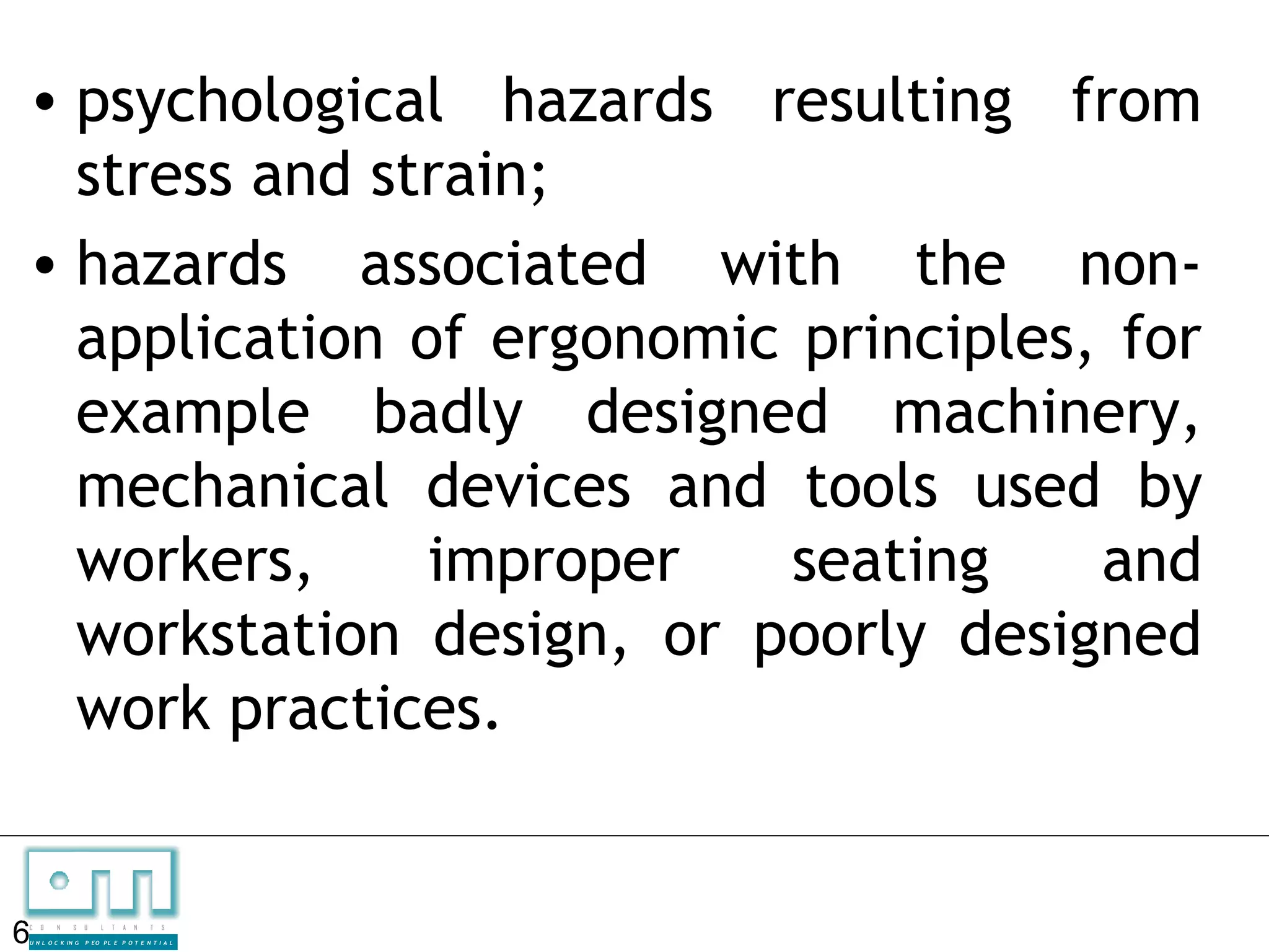 • psychological hazards resulting from
  stress and strain;
• hazards associated with the non-
  application of ergonomic principles, for
  example badly designed machinery,
  mechanical devices and tools used by
  workers,     improper   seating     and
  workstation design, or poorly designed
  work practices.


6
C   O   N     S

U N L O C K IN G
                   U    L   T   A   N   T   S

                   P EO P L E P O T E N T I A L
 