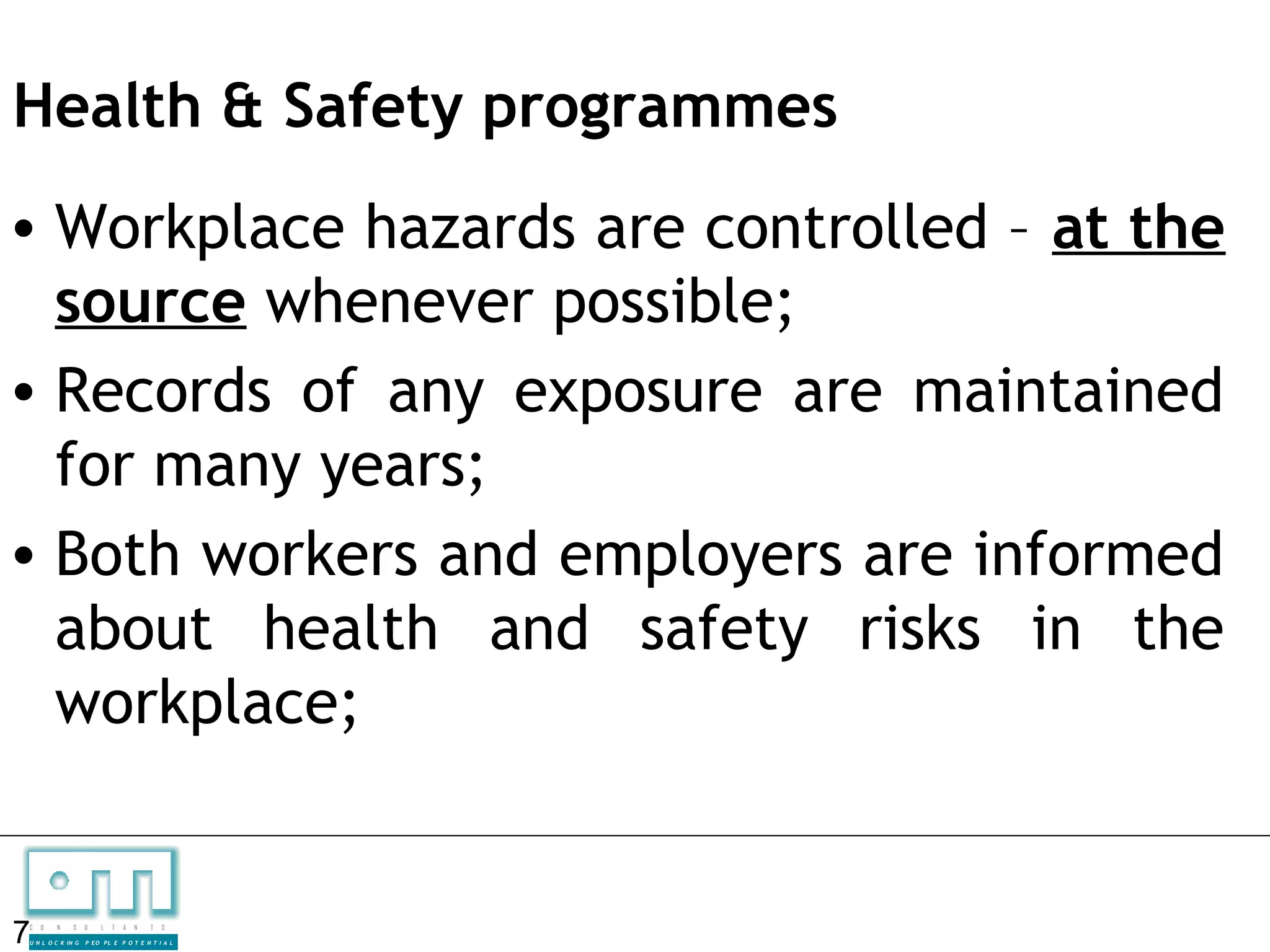 Health & Safety programmes
• Workplace hazards are controlled – at the
  source whenever possible;
• Records of any exposure are maintained
  for many years;
• Both workers and employers are informed
  about health and safety risks in the
  workplace;


7
C   O   N     S

U N L O C K IN G
                   U    L   T   A   N   T   S

                   P EO P L E P O T E N T I A L
 