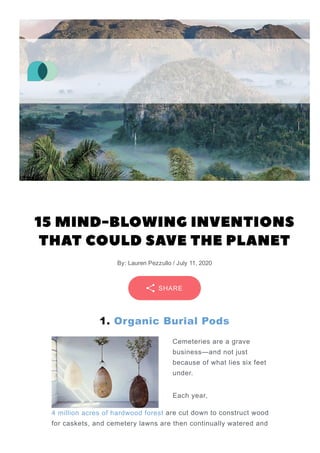 15 MIND-BLOWING INVENTIONS
THAT COULD SAVE THE PLANET
By: Lauren Pezzullo / July 11, 2020
1. Organic Burial Pods
Cemeteries are a grave
business—and not just
because of what lies six feet
under.
Each year,
4 million acres of hardwood forest are cut down to construct wood
for caskets, and cemetery lawns are then continually watered and
SHARE
 