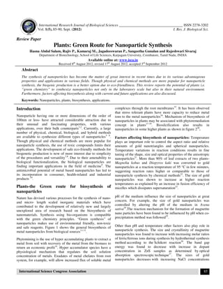 International Research Journal of Biological Sciences ___________________________________ ISSN 2278-3202
Vol. 1(5), 85-90, Sept. (2012) I. Res. J. Biological Sci.
International Science Congress Association 85
Review Paper
Plants: Green Route for Nanoparticle Synthesis
Hasna Abdul Salam, Rajiv P., Kamaraj M., Jagadeeswaran P., Sangeetha Gunalan and Rajeshwari Sivaraj
Department of Biotechnology, School of Life Sciences, Karpagam University, Coimbatore, Tamil Nadu, INDIA
Available online at: www.isca.in
Received 8th
August 2012, revised 17th
August 2012, accepted 3rd
September 2012
Abstract
The synthesis of nanoparticles has become the matter of great interest in recent times due to its various advantageous
properties and applications in various fields. Though physical and chemical methods are more popular for nanoparticle
synthesis, the biogenic production is a better option due to eco-friendliness. This review reports the potential of plants i.e.
“green chemistry” to synthesize nanoparticles not only in the laboratory scale but also in their natural environment.
Furthermore, factors affecting biosynthesis along with current and future applications are also discussed.
Keywords: Nanoparticles, plants, biosynthesis, applications.
Introduction
Nanoparticle having one or more dimensions of the order of
100nm or less- have attracted considerable attraction due to
their unusual and fascinating properties, with various
applications, over their bulk counterparts1,2
. Currently, a large
number of physical, chemical, biological, and hybrid methods
are available to synthesize different types of nanoparticles3- 6
.
Though physical and chemical methods are more popular for
nanoparticle synthesis, the use of toxic compounds limits their
applications. The development of safe eco-friendly methods for
biogenetic production is now of more interest due to simplicity
of the procedures and versatility7,8
. Due to their amenability to
biological functionalization, the biological nanoparticles are
finding important applications in the field of medicine9
. The
antimicrobial potential of metal based nanoparticles has led to
its incorporation in consumer, health-related and industrial
products 10
.
Plants-the Green route for biosynthesis of
nanoparticles
Nature has devised various processes for the synthesis of nano-
and micro- length scaled inorganic materials which have
contributed to the development of relatively new and largely
unexplored area of research based on the biosynthesis of
nanomaterials. Synthesis using bio-organisms is compatible
with the green chemistry principles. “Green synthesis” of
nanoparticles makes use of environmental friendly, non-toxic
and safe reagents. Figure 1 shows the general biosynthesis of
metal nanoparticles from biological sources11-13
.
Phytomining is the use of hyper accumulating plants to extract a
metal from soil with recovery of the metal from the biomass to
return an economic profit14
. Hyper accumulator species have a
physiological mechanism that regulates the soil solution
concentration of metals. Exudates of metal chelates from root
system, for example, will allow increased flux of soluble metal
complexes through the root membranes15
. It has been observed
that stress tolerant plants have more capacity to reduce metal
ions to the metal nanoparticles16
. Mechanism of biosynthesis of
nanoparticles in plants may be associated with phytoremediation
concept in plants17-19
. Biosilcification also results in
nanoparticles in some higher plants as shown in figure 220
.
Factors affecting biosynthesis of nanoparticles: Temperature
plays an important role to control the aspect ratio and relative
amounts of gold nanotriangles and spherical nanoparticles.
Temperature variations in reaction conditions results in fine
tuning of the shape, size and optical properties of the anisotropic
nanoparticles21
. More than 90% of leaf extracts of two plants-
Magnolia kobus and Diopyros kaki was converted to gold
nanoparticles at a reaction temperature of 95 °C in few minutes,
suggesting reaction rates higher or comparable to those of
nanoparticle synthesis by chemical methods22
. The size of gold
nanoparticles was shown to increase at higher reaction
temperatures as explained by an increase in fusion efficiency of
micelles which dissipates supersaturation23
.
pH of the medium influence the size of nanoparticles at great
concern. For example, the size of gold nanoparticles was
controlled by altering the pH of the medium in Avena
sativa24
.The reaction mechanism for the formation of magnetite
nano particles have been found to be influenced by pH when co-
precipitation method was followed25
.
Other than pH and temperature other factors also play role in
nanoparticle synthesis. The size and crystallinity of magnetite
nanoparticles was found to increase with increasing molar ratios
of ferric/ferrous ions during synthesis by hydrothermal synthesis
method according to the Schikorr reaction26
. The band gap
energy was found to decrease with increase in dopant
concentration in ZnS samples as determined by optical
absorption spectroscopic technique27
. The sizes of gold
nanoparticles decreases with increasing NaCl concentrations
 
