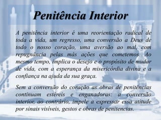 Penitência Interior
A penitência interior é uma reorientação radical de
toda a vida, um regresso, uma conversão a Deus de
todo o nosso coração, uma aversão ao mal, com
repugnância pelas más ações que cometemos. Ao
mesmo tempo, implica o desejo e o propósito de mudar
de vida, com a esperança da misericórdia divina e a
confiança na ajuda da sua graça.
Sem a conversão do coração as obras de penitências
continuam estéreis e enganadoras: a conversão
interior, ao contrário, impele a expressar essa atitude
por sinais visíveis, gestos e obras de penitencias.
 