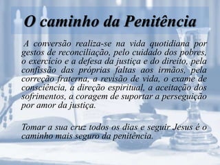 O caminho da Penitência
A conversão realiza-se na vida quotidiana por
gestos de reconciliação, pelo cuidado dos pobres,
o exercício e a defesa da justiça e do direito, pela
confissão das próprias faltas aos irmãos, pela
correção fraterna, a revisão de vida, o exame de
consciência, a direção espiritual, a aceitação dos
sofrimentos, a coragem de suportar a perseguição
por amor da justiça.
Tomar a sua cruz todos os dias e seguir Jesus é o
caminho mais seguro da penitência.
 