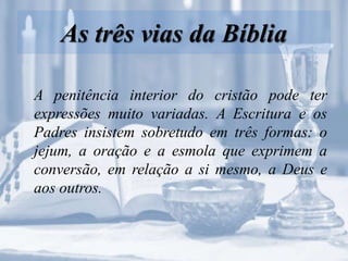 As três vias da Bíblia
A penitência interior do cristão pode ter
expressões muito variadas. A Escritura e os
Padres insistem sobretudo em três formas: o
jejum, a oração e a esmola que exprimem a
conversão, em relação a si mesmo, a Deus e
aos outros.
 